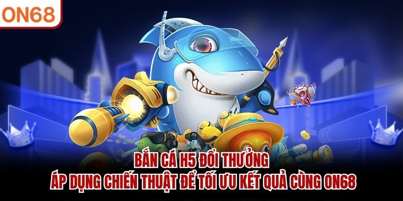 Bắn Cá H5 Đổi Thưởng áp dụng chiến thuật để tối ưu kết quả cùng ON68
