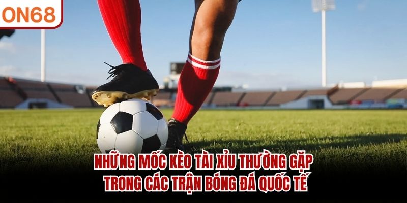 Những mốc kèo tài xỉu thường gặp trong các trận bóng đá quốc tế